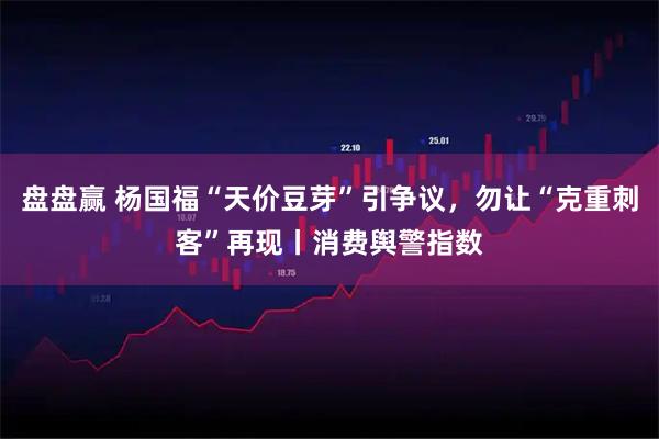 盘盘赢 杨国福“天价豆芽”引争议，勿让“克重刺客”再现丨消费舆警指数