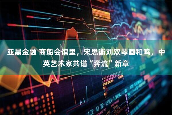 亚晶金融 商船会馆里，宋思衡刘双琴画和鸣，中英艺术家共谱“奔流”新章