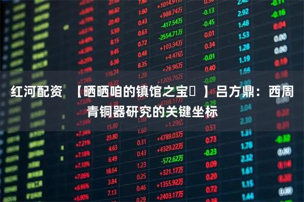 红河配资  【晒晒咱的镇馆之宝㉛】吕方鼎：西周青铜器研究的关键坐标