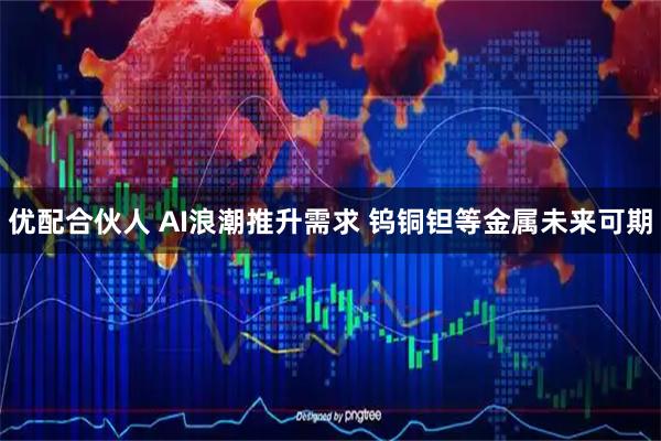 优配合伙人 AI浪潮推升需求 钨铜钽等金属未来可期