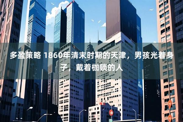 多盈策略 1860年清末时期的天津，男孩光着身子，戴着枷锁的人