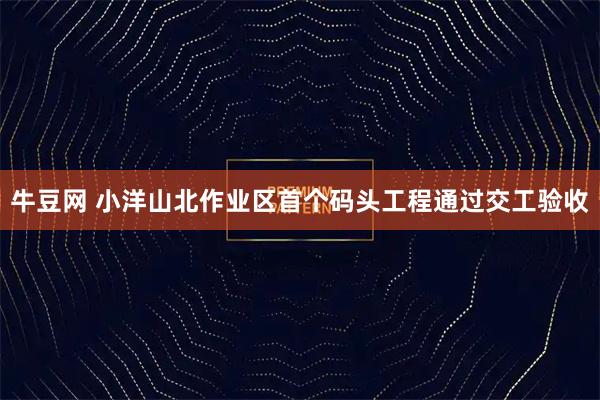 牛豆网 小洋山北作业区首个码头工程通过交工验收
