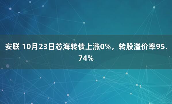 安联 10月23日芯海转债上涨0%，转股溢价率95.74%