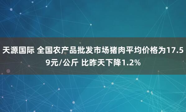 天源国际 全国农产品批发市场猪肉平均价格为17.59元/公斤 比昨天下降1.2%