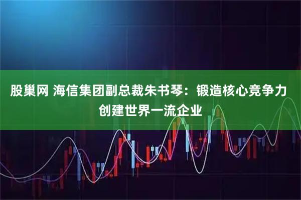 股巢网 海信集团副总裁朱书琴：锻造核心竞争力 创建世界一流企业