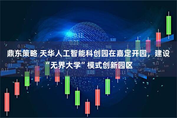 鼎东策略 天华人工智能科创园在嘉定开园，建设“无界大学”模式创新园区