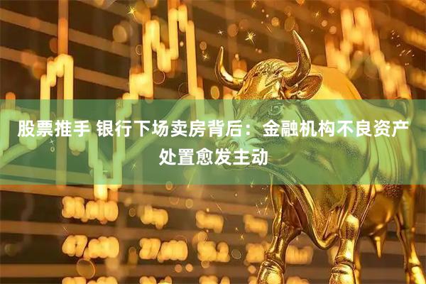 股票推手 银行下场卖房背后：金融机构不良资产处置愈发主动