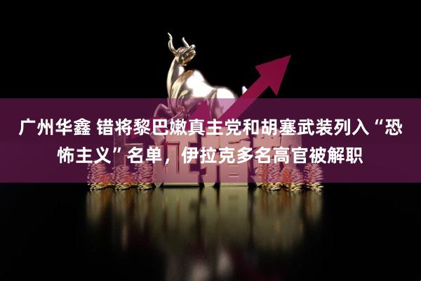 广州华鑫 错将黎巴嫩真主党和胡塞武装列入“恐怖主义”名单，伊拉克多名高官被解职