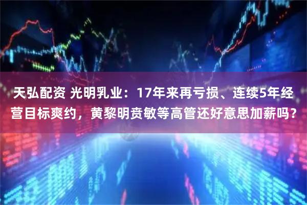 天弘配资 光明乳业：17年来再亏损、连续5年经营目标爽约，黄黎明贲敏等高管还好意思加薪吗？