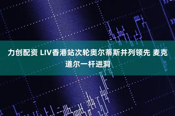 力创配资 LIV香港站次轮奥尔蒂斯并列领先 麦克道尔一杆进洞