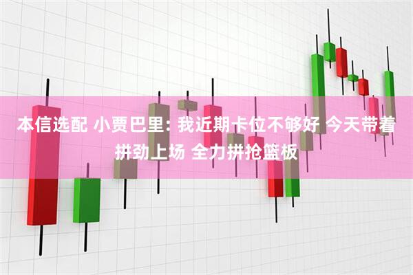 本信选配 小贾巴里: 我近期卡位不够好 今天带着拼劲上场 全力拼抢篮板